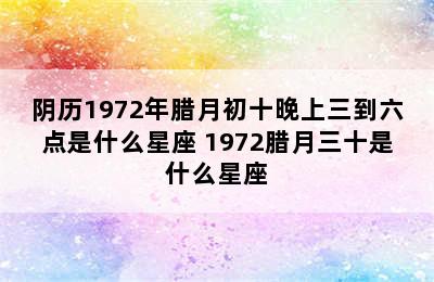 阴历1972年腊月初十晚上三到六点是什么星座 1972腊月三十是什么星座